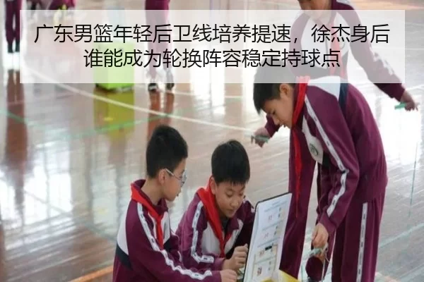 广东男篮年轻后卫线培养提速，徐杰身后谁能成为轮换阵容稳定持球点