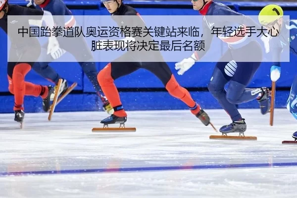 中国跆拳道队奥运资格赛关键站来临，年轻选手大心脏表现将决定最后名额
